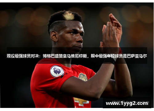 现役最强球员对决：博格巴盛赞皇马维尼修斯，眼中最强年轻球员是巴萨亚马尔